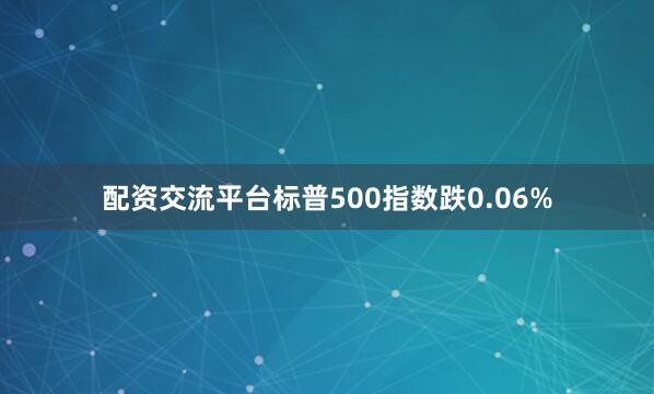 配资交流平台标普500指数跌0.06%