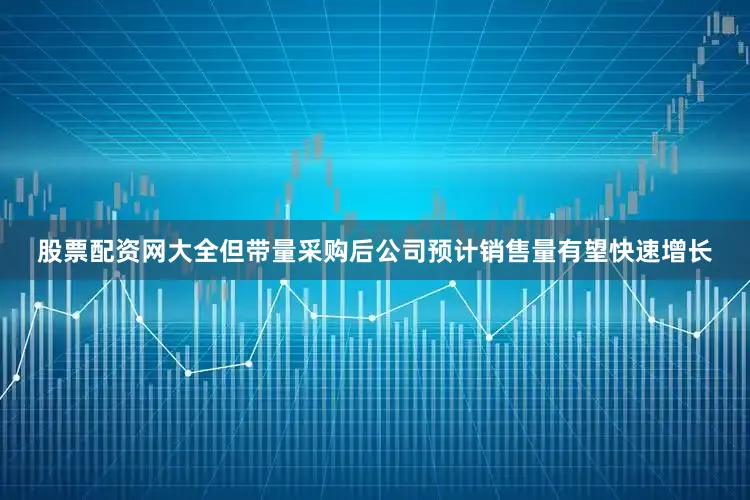 股票配资网大全但带量采购后公司预计销售量有望快速增长