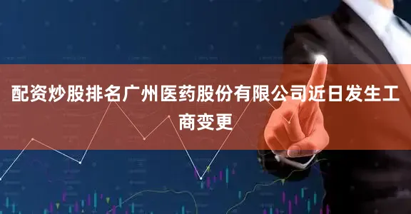 配资炒股排名广州医药股份有限公司近日发生工商变更