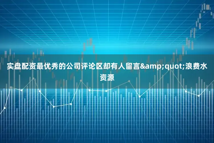 实盘配资最优秀的公司评论区却有人留言&quot;浪费水资源